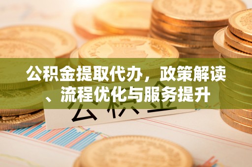 蒲城公积金提取代办，政策解读、流程优化与服务提升