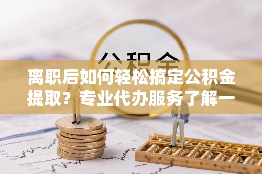 蒲城离职后如何轻松搞定公积金提取？专业代办服务了解一下