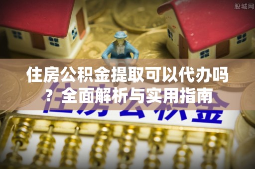 蒲城住房公积金提取可以代办吗？全面解析与实用指南