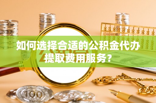 蒲城如何选择合适的公积金代办提取费用服务？