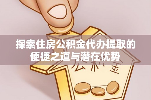 蒲城探索住房公积金代办提取的便捷之道与潜在优势