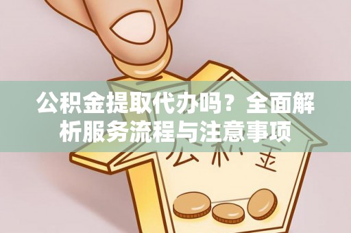 蒲城公积金提取代办吗？全面解析服务流程与注意事项