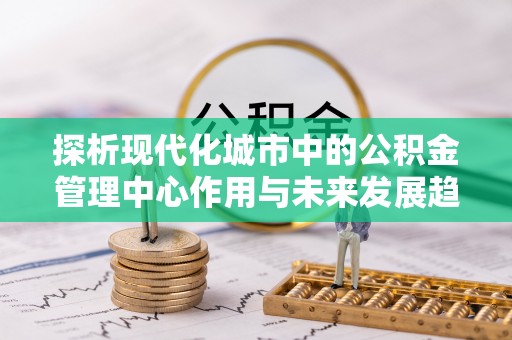 蒲城探析现代化城市中的公积金管理中心作用与未来发展趋势