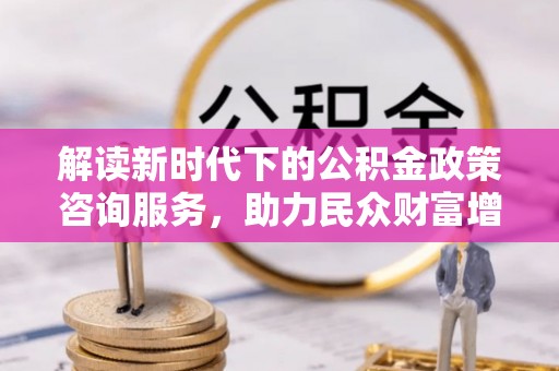 蒲城解读新时代下的公积金政策咨询服务，助力民众财富增值与安居梦想