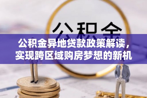 蒲城公积金异地贷款政策解读，实现跨区域购房梦想的新机遇