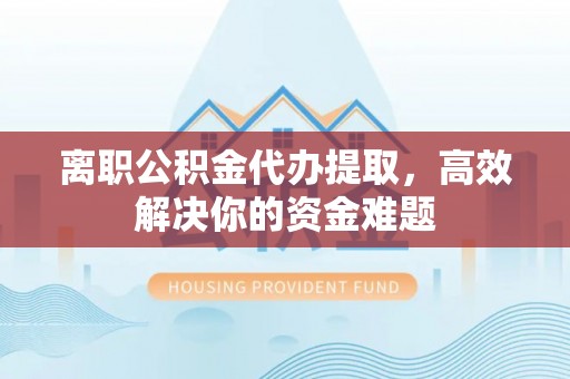 蒲城离职公积金代办提取，高效解决你的资金难题