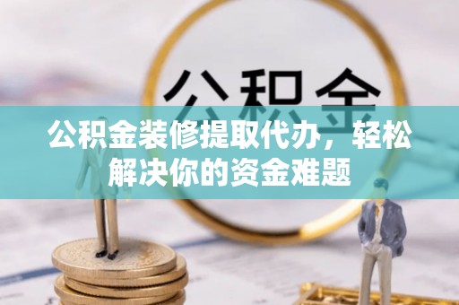 蒲城公积金装修提取代办，轻松解决你的资金难题