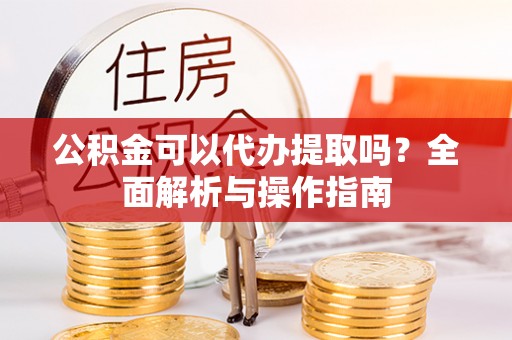 蒲城公积金可以代办提取吗？全面解析与操作指南