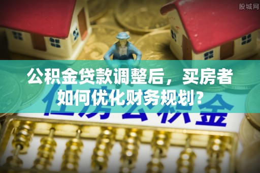 蒲城公积金贷款调整后，买房者如何优化财务规划？