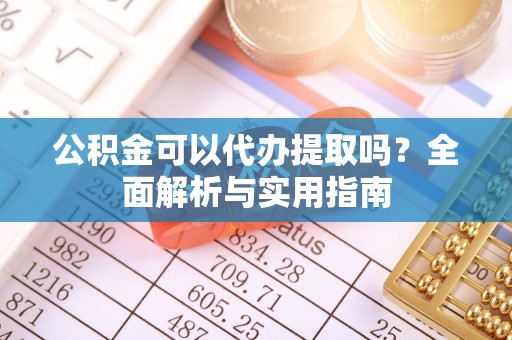 蒲城公积金可以代办提取吗？全面解析与实用指南
