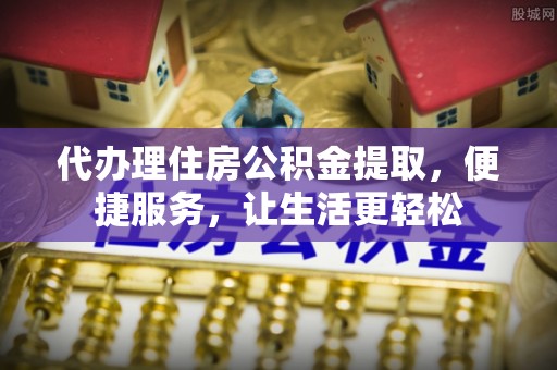 蒲城代办理住房公积金提取，便捷服务，让生活更轻松