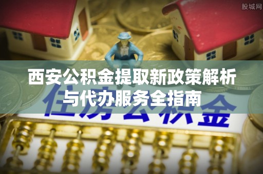 蒲城西安公积金提取新政策解析与代办服务全指南