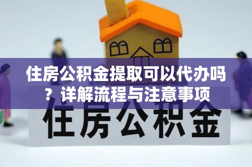 蒲城住房公积金提取可以代办吗？详解流程与注意事项