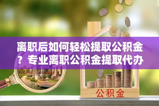 蒲城离职后如何轻松提取公积金？专业离职公积金提取代办服务指南