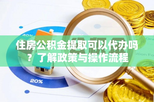蒲城住房公积金提取可以代办吗？了解政策与操作流程