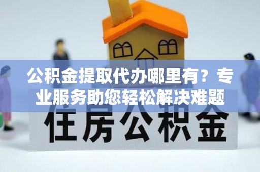 蒲城公积金提取代办哪里有？专业服务助您轻松解决难题