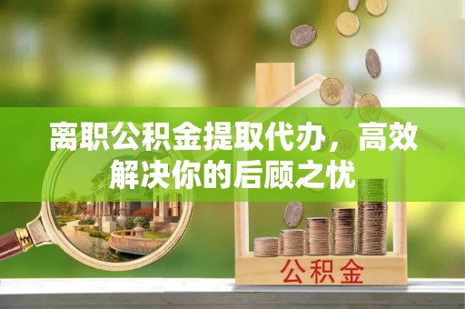 蒲城离职公积金提取代办，高效解决你的后顾之忧