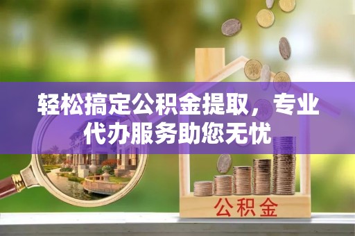 蒲城轻松搞定公积金提取，专业代办服务助您无忧