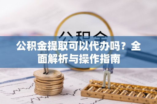 蒲城公积金提取可以代办吗？全面解析与操作指南